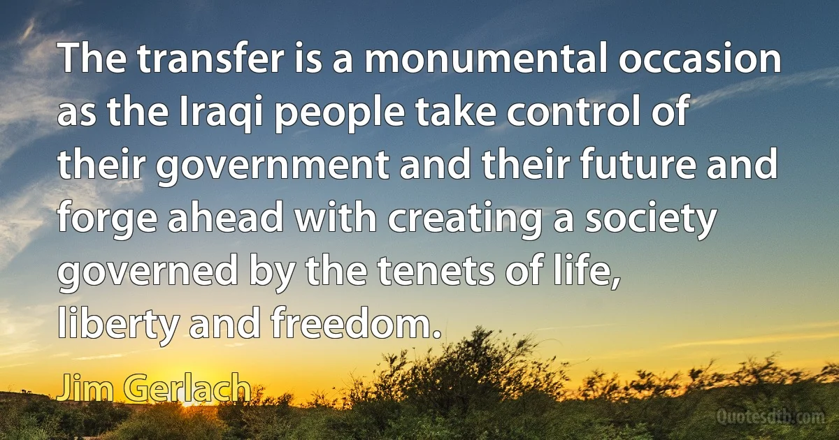 The transfer is a monumental occasion as the Iraqi people take control of their government and their future and forge ahead with creating a society governed by the tenets of life, liberty and freedom. (Jim Gerlach)