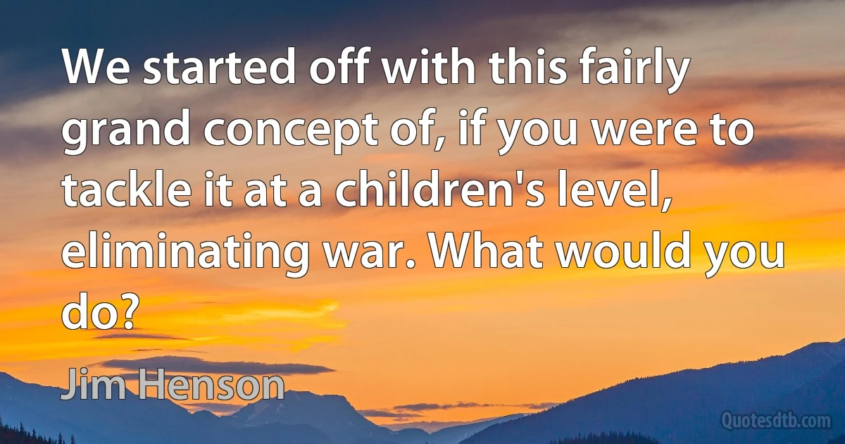 We started off with this fairly grand concept of, if you were to tackle it at a children's level, eliminating war. What would you do? (Jim Henson)