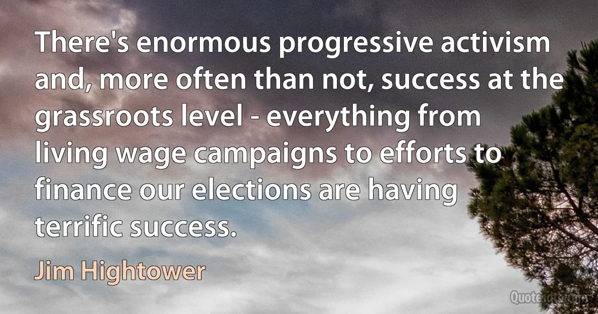 There's enormous progressive activism and, more often than not, success at the grassroots level - everything from living wage campaigns to efforts to finance our elections are having terrific success. (Jim Hightower)