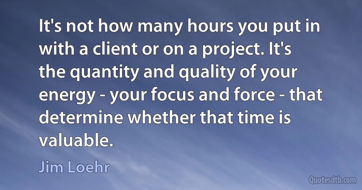 It's not how many hours you put in with a client or on a project. It's the quantity and quality of your energy - your focus and force - that determine whether that time is valuable. (Jim Loehr)