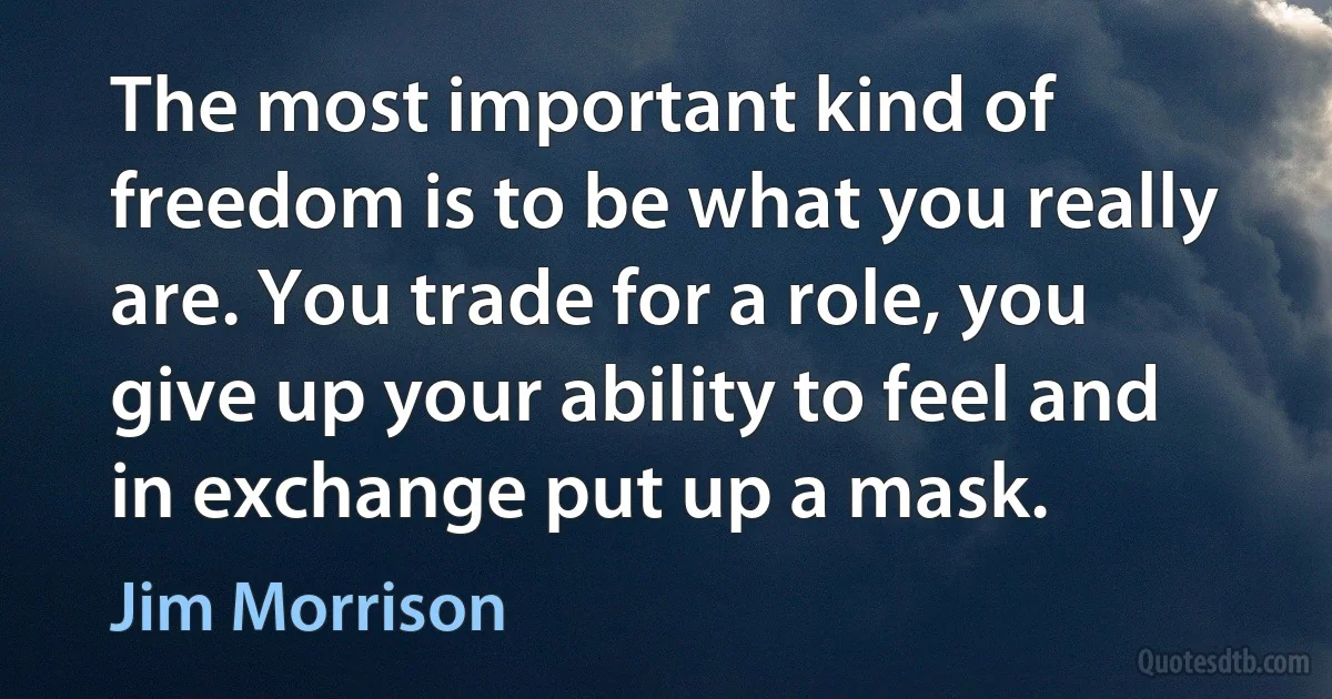 The most important kind of freedom is to be what you really are. You trade for a role, you give up your ability to feel and in exchange put up a mask. (Jim Morrison)