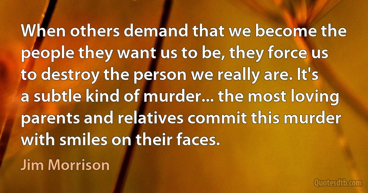 When others demand that we become the people they want us to be, they force us to destroy the person we really are. It's a subtle kind of murder... the most loving parents and relatives commit this murder with smiles on their faces. (Jim Morrison)