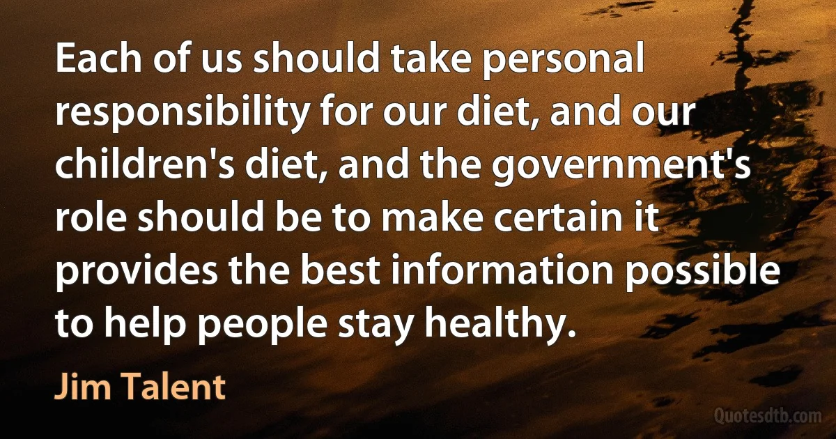 Each of us should take personal responsibility for our diet, and our children's diet, and the government's role should be to make certain it provides the best information possible to help people stay healthy. (Jim Talent)