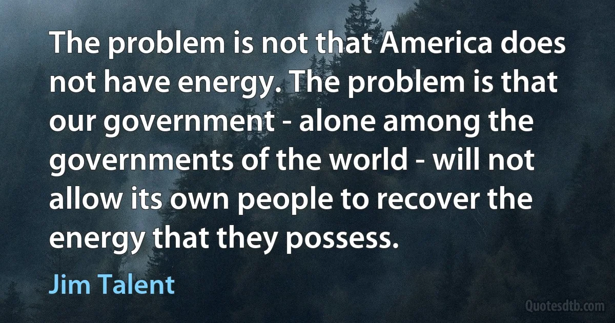 The problem is not that America does not have energy. The problem is that our government - alone among the governments of the world - will not allow its own people to recover the energy that they possess. (Jim Talent)