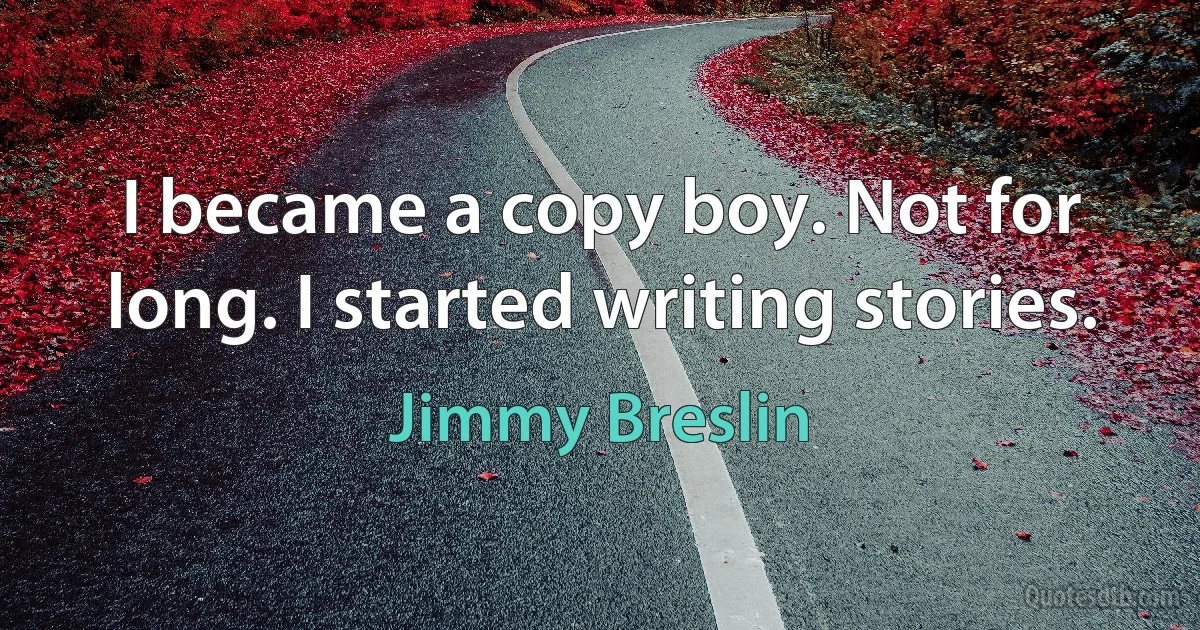 I became a copy boy. Not for long. I started writing stories. (Jimmy Breslin)