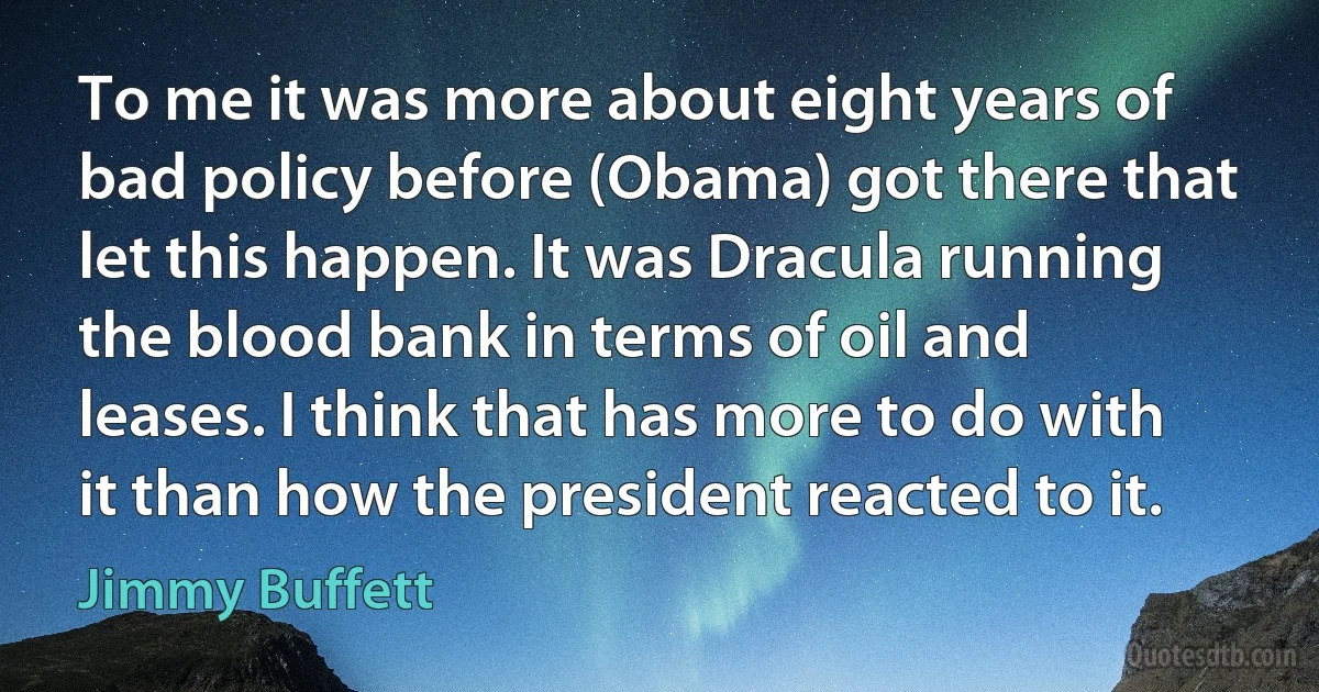 To me it was more about eight years of bad policy before (Obama) got there that let this happen. It was Dracula running the blood bank in terms of oil and leases. I think that has more to do with it than how the president reacted to it. (Jimmy Buffett)