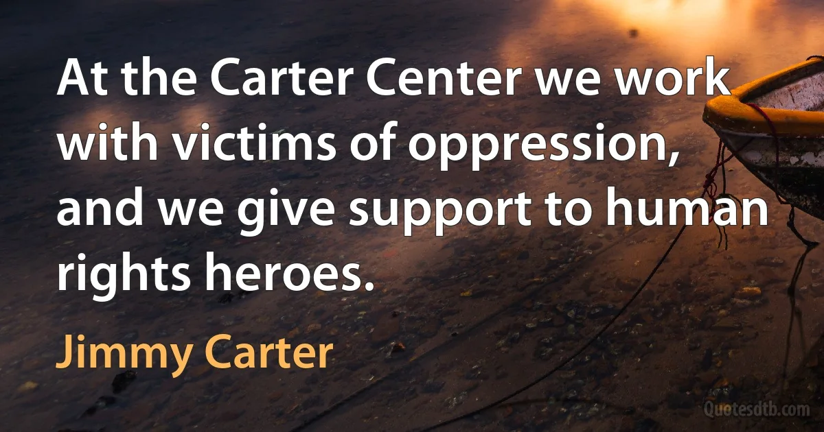 At the Carter Center we work with victims of oppression, and we give support to human rights heroes. (Jimmy Carter)