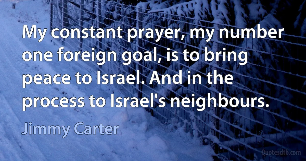 My constant prayer, my number one foreign goal, is to bring peace to Israel. And in the process to Israel's neighbours. (Jimmy Carter)