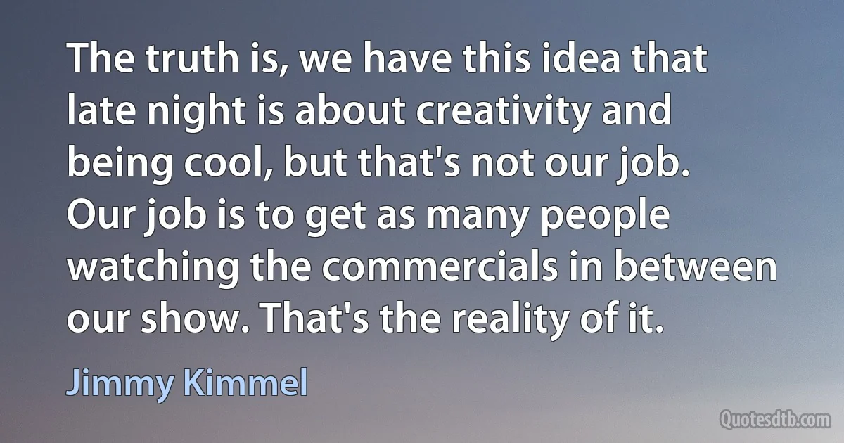 The truth is, we have this idea that late night is about creativity and being cool, but that's not our job. Our job is to get as many people watching the commercials in between our show. That's the reality of it. (Jimmy Kimmel)