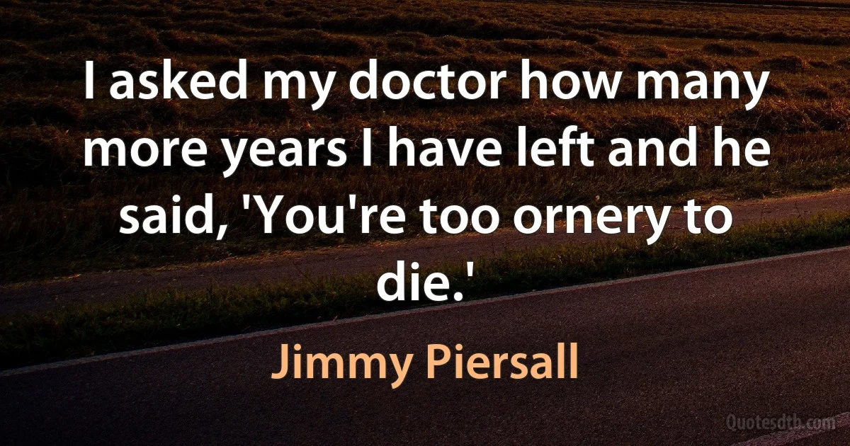 I asked my doctor how many more years I have left and he said, 'You're too ornery to die.' (Jimmy Piersall)