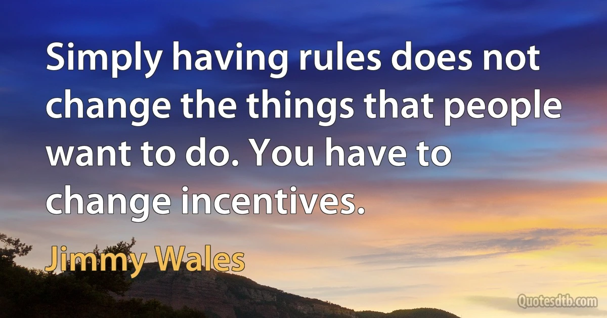 Simply having rules does not change the things that people want to do. You have to change incentives. (Jimmy Wales)