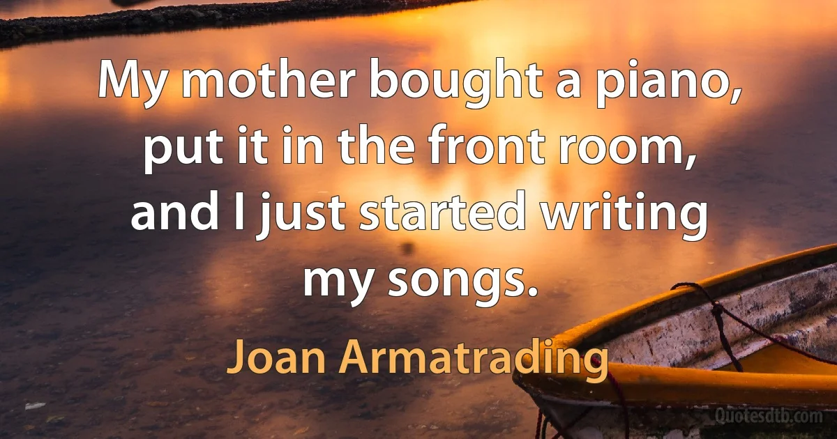 My mother bought a piano, put it in the front room, and I just started writing my songs. (Joan Armatrading)