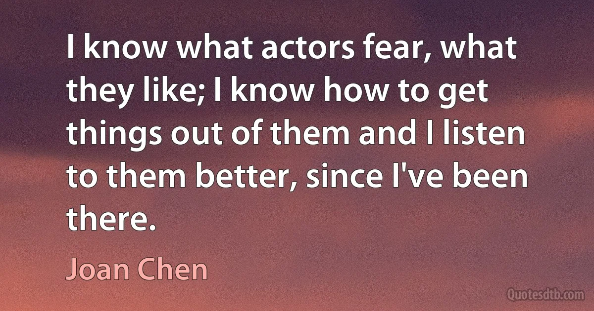 I know what actors fear, what they like; I know how to get things out of them and I listen to them better, since I've been there. (Joan Chen)