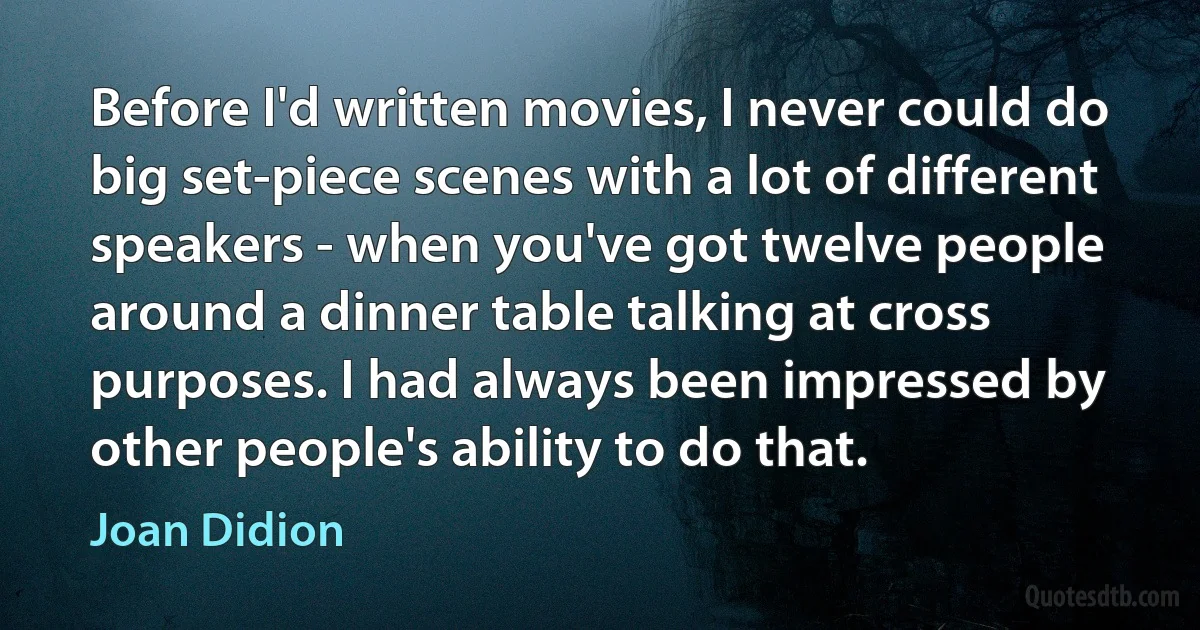 Before I'd written movies, I never could do big set-piece scenes with a lot of different speakers - when you've got twelve people around a dinner table talking at cross purposes. I had always been impressed by other people's ability to do that. (Joan Didion)