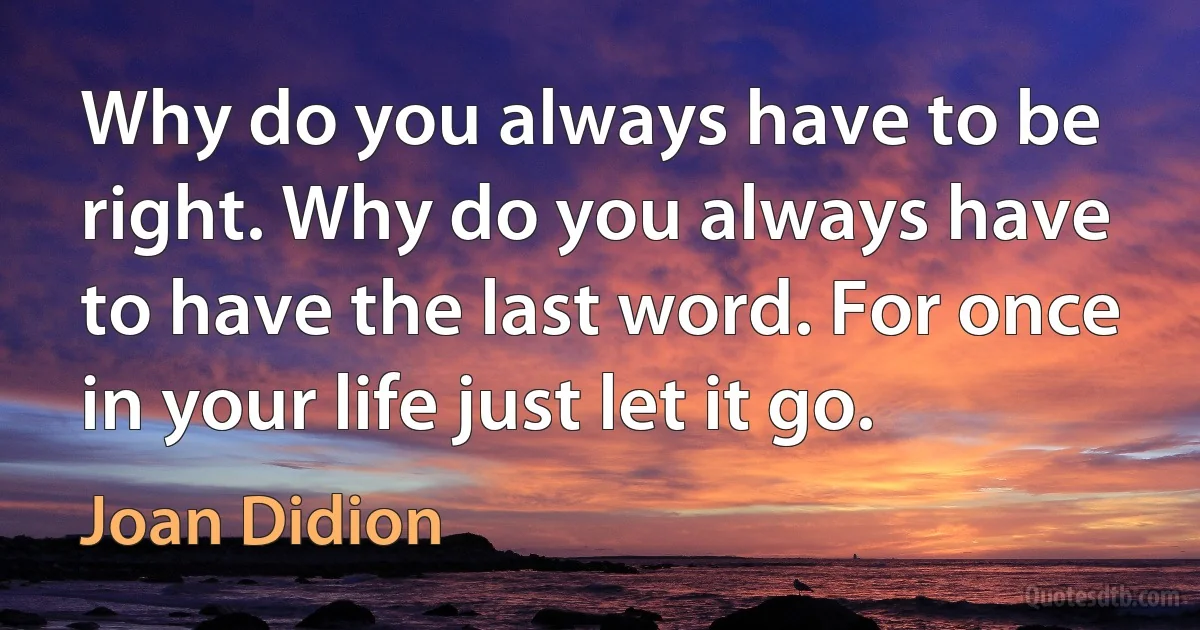 Why do you always have to be right. Why do you always have to have the last word. For once in your life just let it go. (Joan Didion)