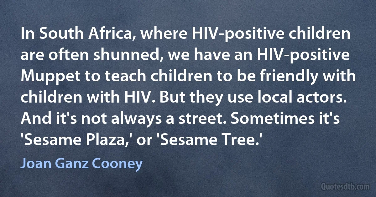 In South Africa, where HIV-positive children are often shunned, we have an HIV-positive Muppet to teach children to be friendly with children with HIV. But they use local actors. And it's not always a street. Sometimes it's 'Sesame Plaza,' or 'Sesame Tree.' (Joan Ganz Cooney)