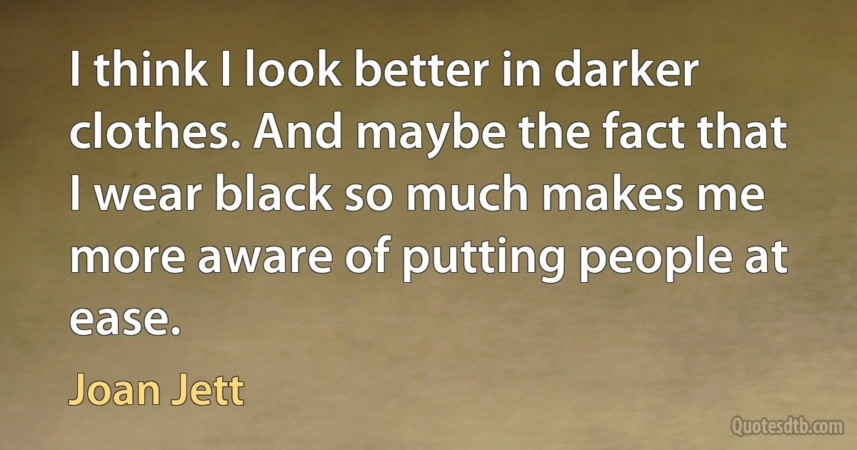 I think I look better in darker clothes. And maybe the fact that I wear black so much makes me more aware of putting people at ease. (Joan Jett)