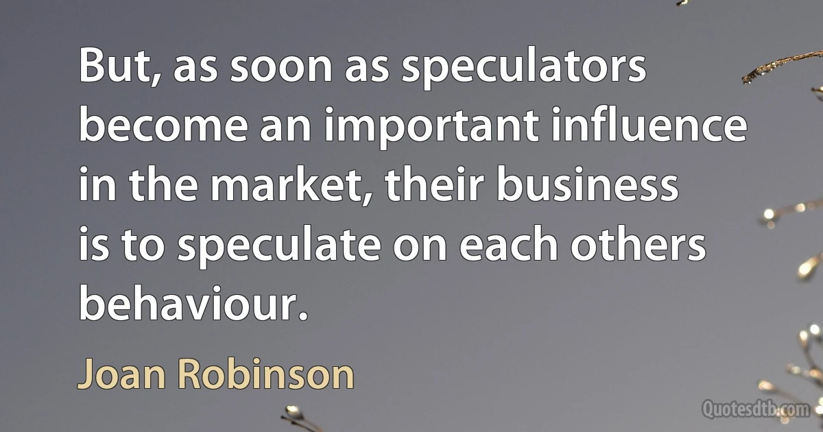 But, as soon as speculators become an important influence in the market, their business is to speculate on each others behaviour. (Joan Robinson)