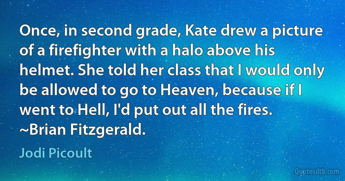 Once, in second grade, Kate drew a picture of a firefighter with a halo above his helmet. She told her class that I would only be allowed to go to Heaven, because if I went to Hell, I'd put out all the fires.
~Brian Fitzgerald. (Jodi Picoult)