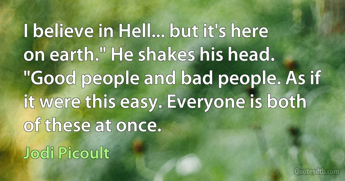 I believe in Hell... but it's here on earth." He shakes his head. "Good people and bad people. As if it were this easy. Everyone is both of these at once. (Jodi Picoult)