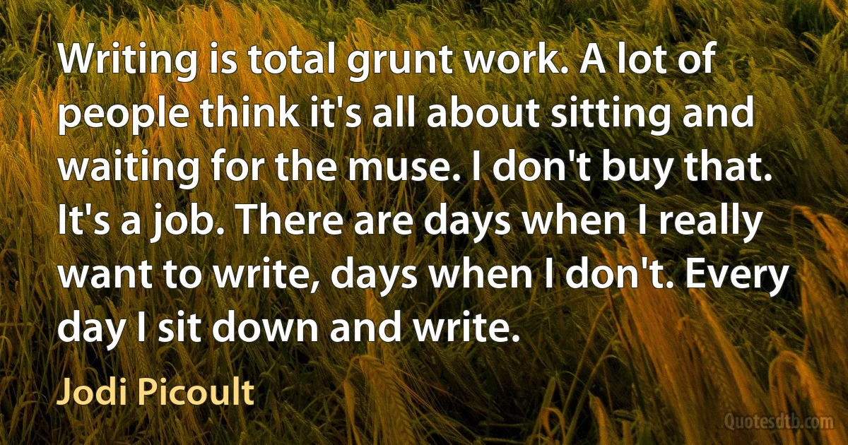 Writing is total grunt work. A lot of people think it's all about sitting and waiting for the muse. I don't buy that. It's a job. There are days when I really want to write, days when I don't. Every day I sit down and write. (Jodi Picoult)