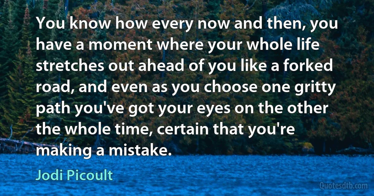 You know how every now and then, you have a moment where your whole life stretches out ahead of you like a forked road, and even as you choose one gritty path you've got your eyes on the other the whole time, certain that you're making a mistake. (Jodi Picoult)