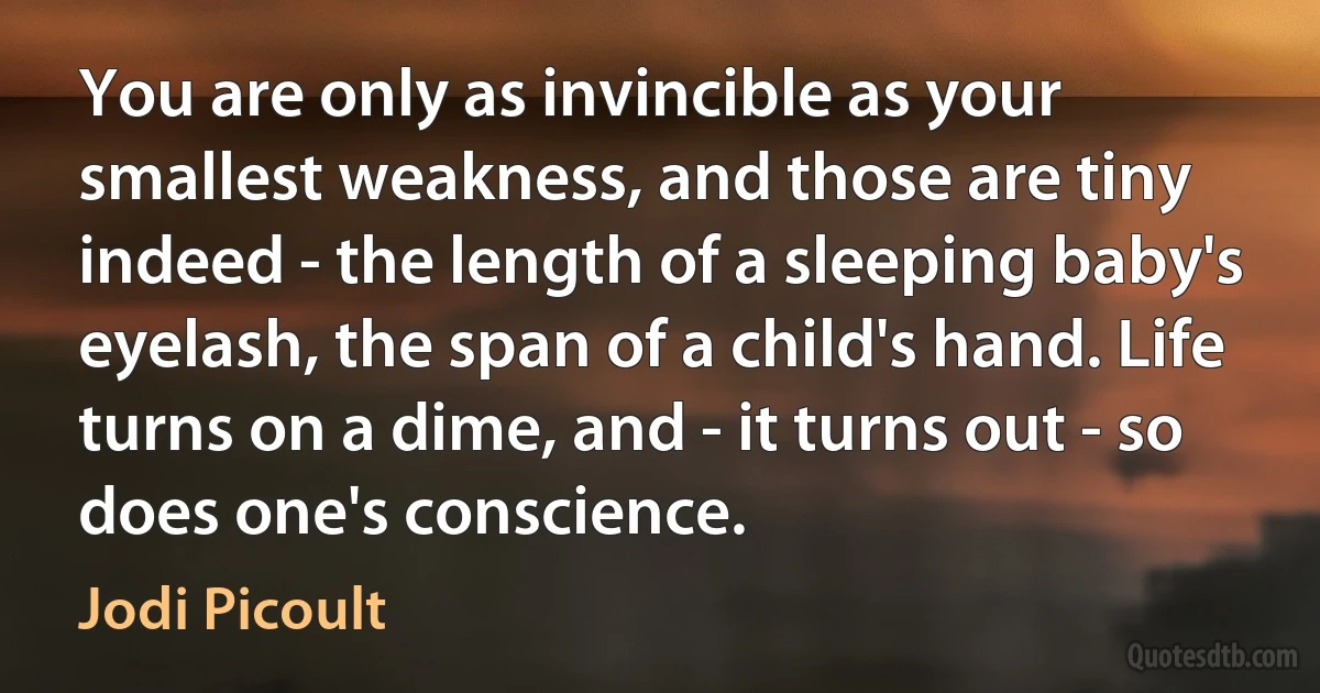 You are only as invincible as your smallest weakness, and those are tiny indeed - the length of a sleeping baby's eyelash, the span of a child's hand. Life turns on a dime, and - it turns out - so does one's conscience. (Jodi Picoult)