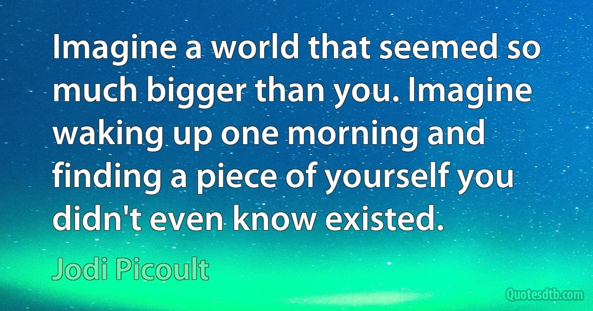 Imagine a world that seemed so much bigger than you. Imagine waking up one morning and finding a piece of yourself you didn't even know existed. (Jodi Picoult)