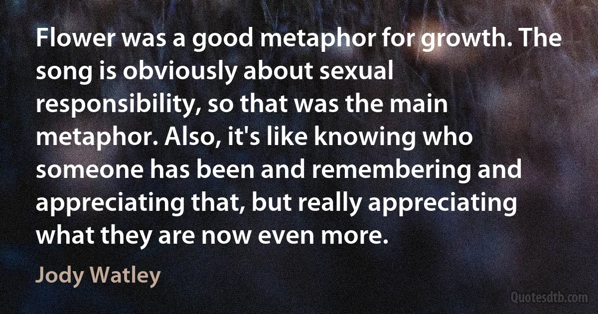 Flower was a good metaphor for growth. The song is obviously about sexual responsibility, so that was the main metaphor. Also, it's like knowing who someone has been and remembering and appreciating that, but really appreciating what they are now even more. (Jody Watley)