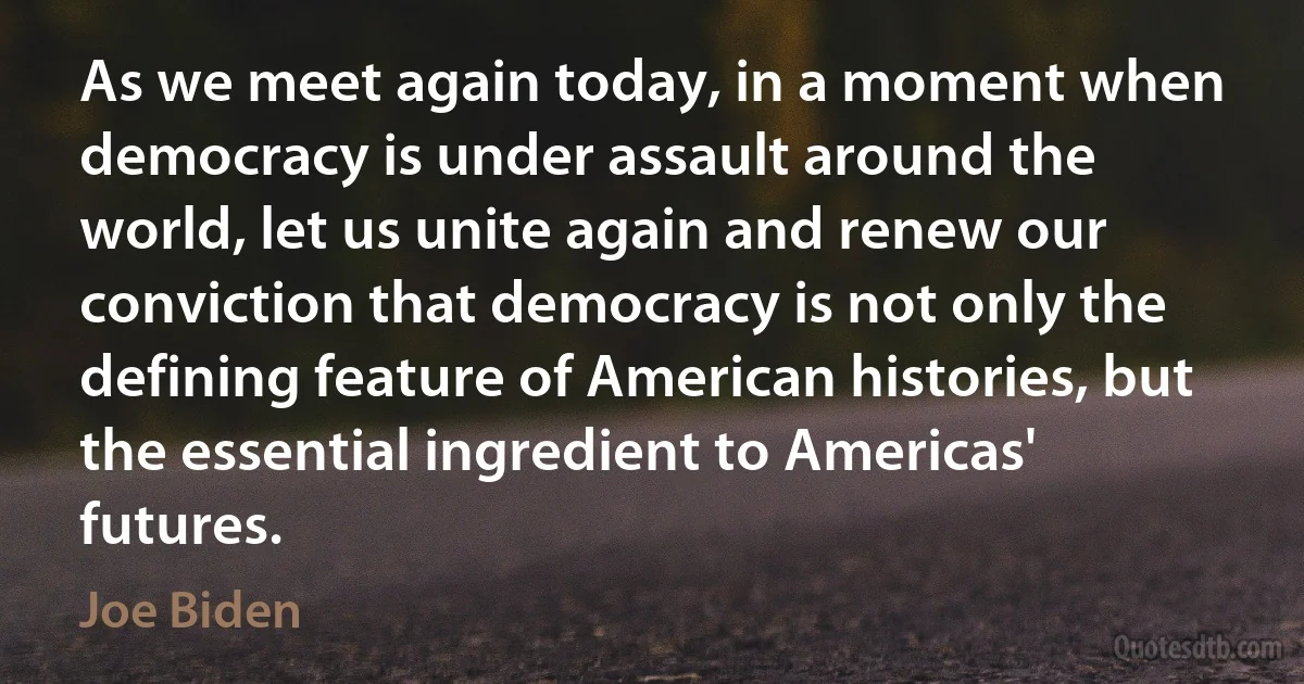 As we meet again today, in a moment when democracy is under assault around the world, let us unite again and renew our conviction that democracy is not only the defining feature of American histories, but the essential ingredient to Americas' futures. (Joe Biden)