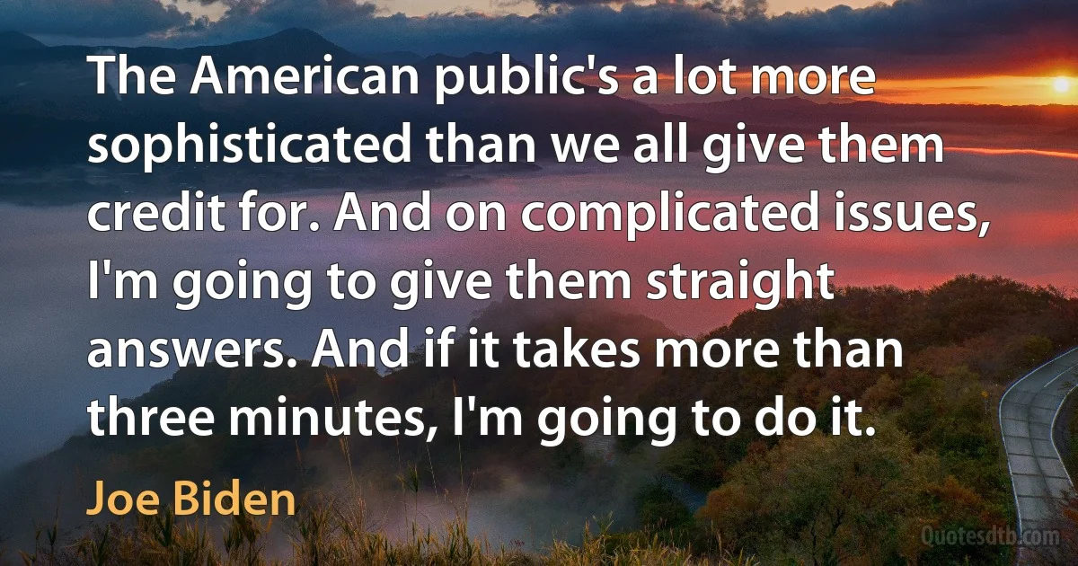 The American public's a lot more sophisticated than we all give them credit for. And on complicated issues, I'm going to give them straight answers. And if it takes more than three minutes, I'm going to do it. (Joe Biden)