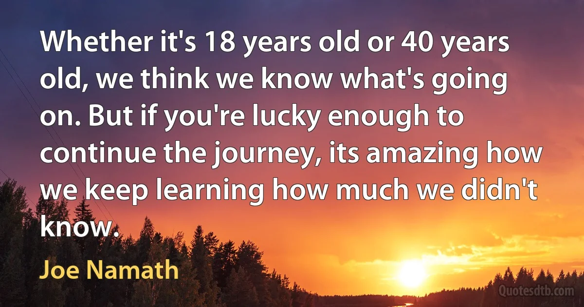 Whether it's 18 years old or 40 years old, we think we know what's going on. But if you're lucky enough to continue the journey, its amazing how we keep learning how much we didn't know. (Joe Namath)