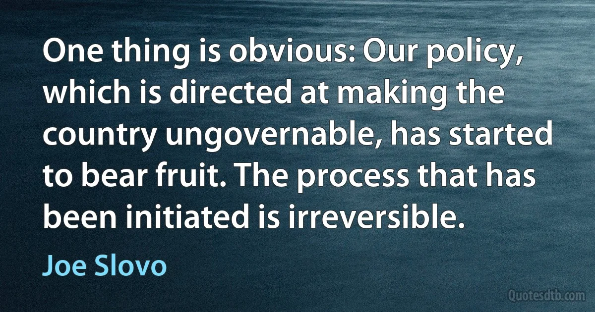 One thing is obvious: Our policy, which is directed at making the country ungovernable, has started to bear fruit. The process that has been initiated is irreversible. (Joe Slovo)