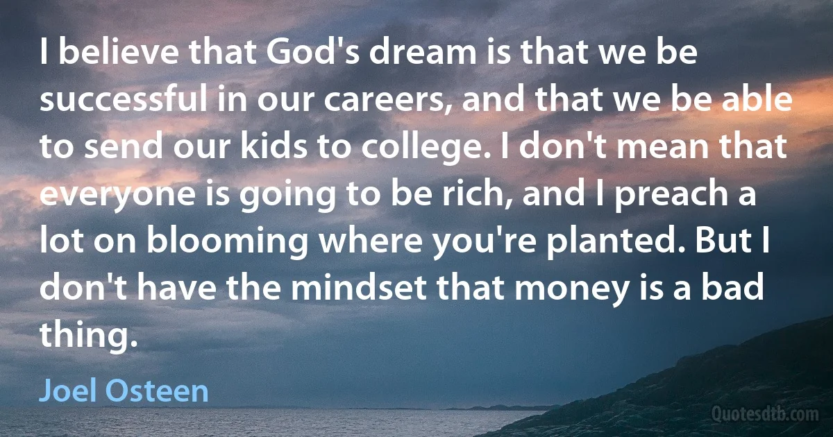 I believe that God's dream is that we be successful in our careers, and that we be able to send our kids to college. I don't mean that everyone is going to be rich, and I preach a lot on blooming where you're planted. But I don't have the mindset that money is a bad thing. (Joel Osteen)