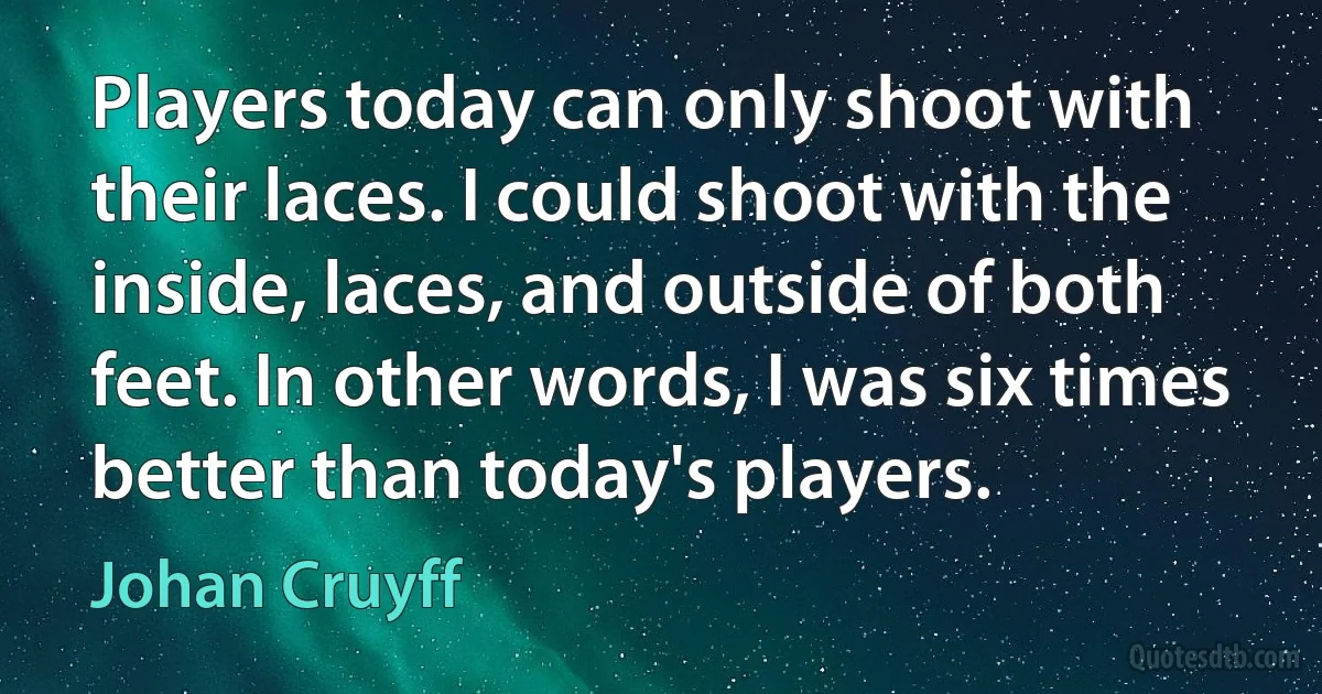 Players today can only shoot with their laces. I could shoot with the inside, laces, and outside of both feet. In other words, I was six times better than today's players. (Johan Cruyff)