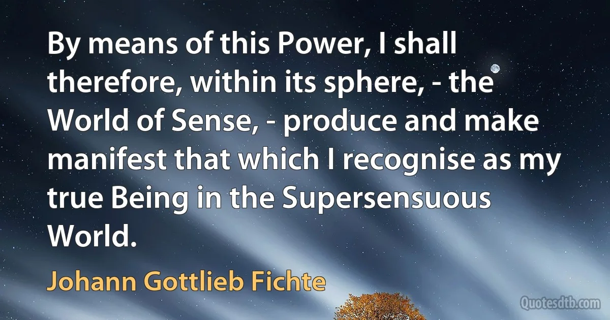 By means of this Power, I shall therefore, within its sphere, - the World of Sense, - produce and make manifest that which I recognise as my true Being in the Supersensuous World. (Johann Gottlieb Fichte)