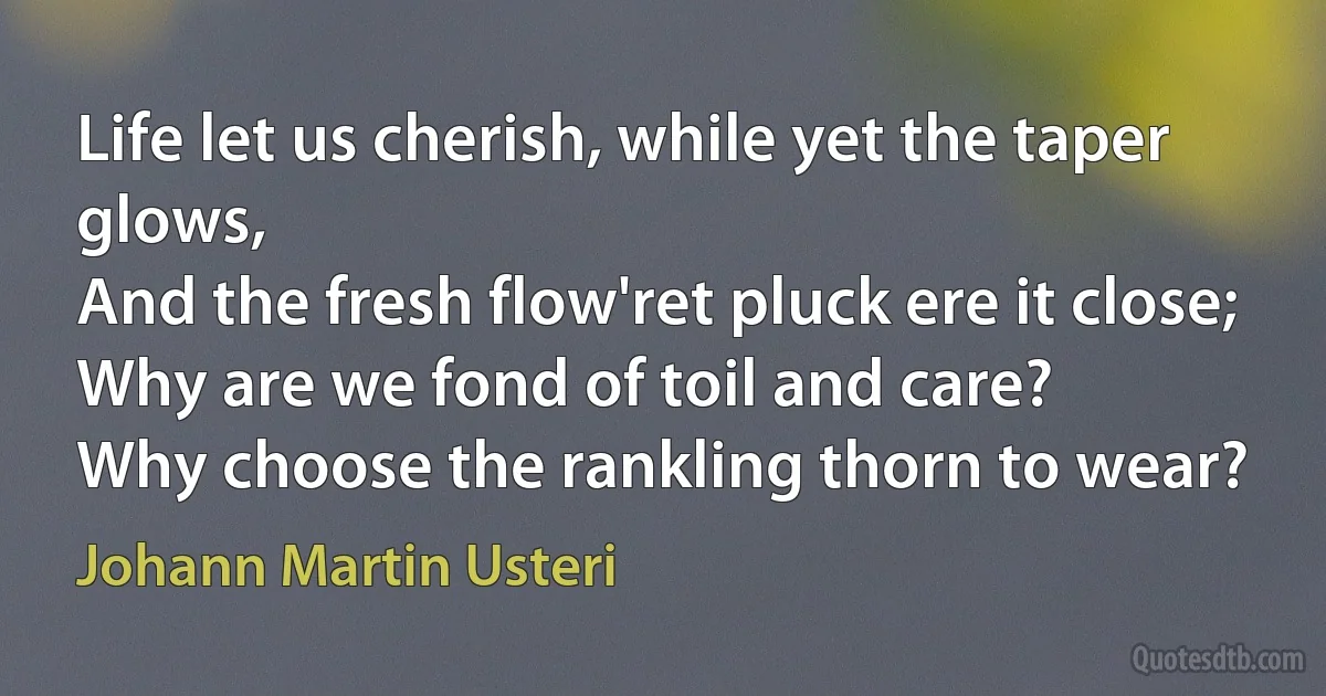 Life let us cherish, while yet the taper glows,
And the fresh flow'ret pluck ere it close;
Why are we fond of toil and care?
Why choose the rankling thorn to wear? (Johann Martin Usteri)