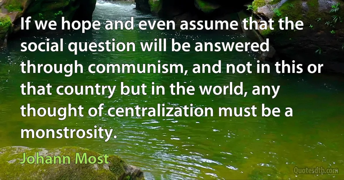 If we hope and even assume that the social question will be answered through communism, and not in this or that country but in the world, any thought of centralization must be a monstrosity. (Johann Most)