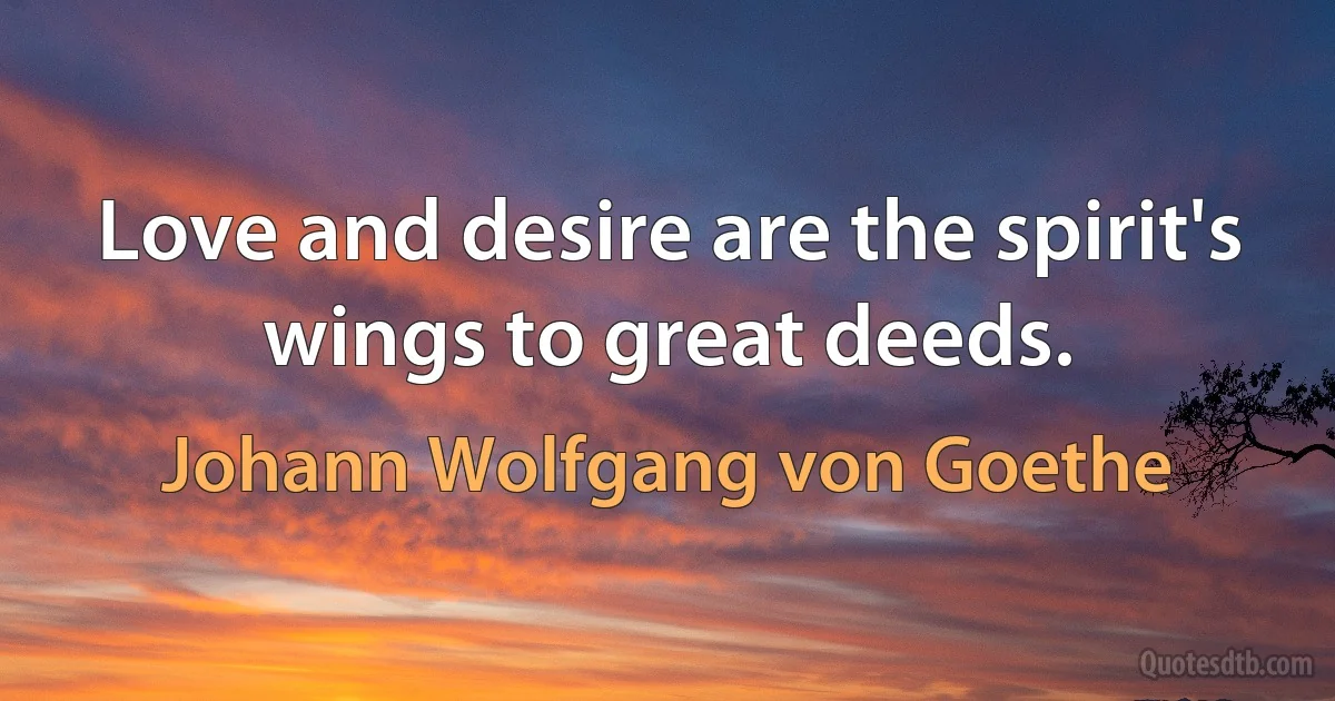 Love and desire are the spirit's wings to great deeds. (Johann Wolfgang von Goethe)