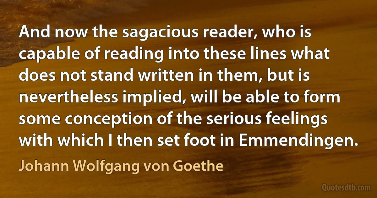 And now the sagacious reader, who is capable of reading into these lines what does not stand written in them, but is nevertheless implied, will be able to form some conception of the serious feelings with which I then set foot in Emmendingen. (Johann Wolfgang von Goethe)