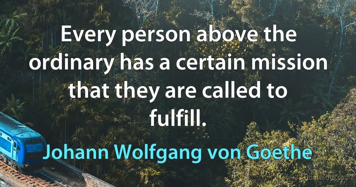 Every person above the ordinary has a certain mission that they are called to fulfill. (Johann Wolfgang von Goethe)