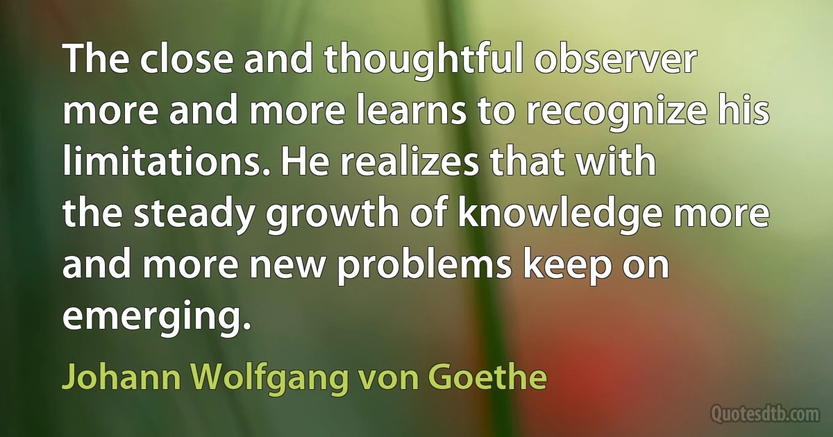 The close and thoughtful observer more and more learns to recognize his limitations. He realizes that with the steady growth of knowledge more and more new problems keep on emerging. (Johann Wolfgang von Goethe)