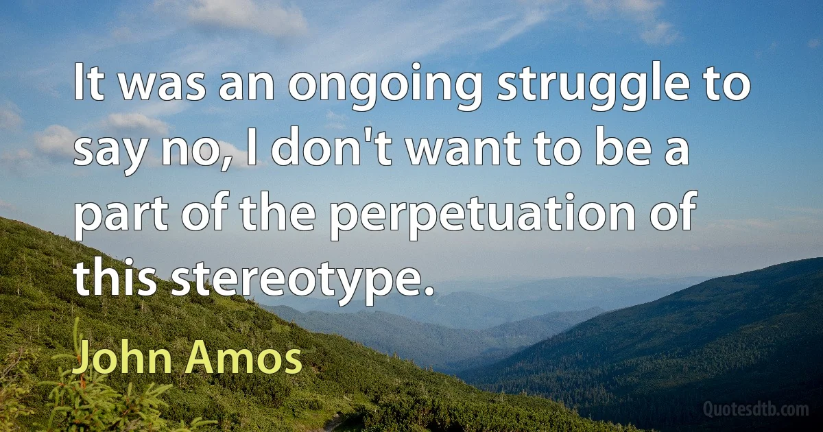 It was an ongoing struggle to say no, I don't want to be a part of the perpetuation of this stereotype. (John Amos)