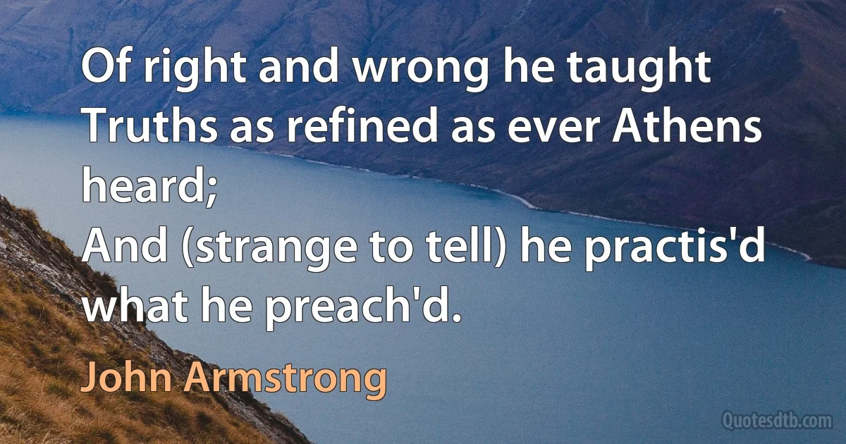 Of right and wrong he taught
Truths as refined as ever Athens heard;
And (strange to tell) he practis'd what he preach'd. (John Armstrong)