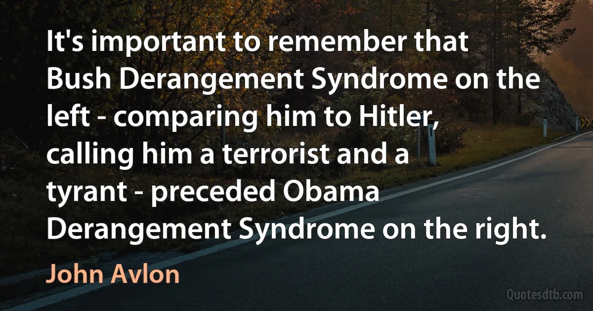 It's important to remember that Bush Derangement Syndrome on the left - comparing him to Hitler, calling him a terrorist and a tyrant - preceded Obama Derangement Syndrome on the right. (John Avlon)