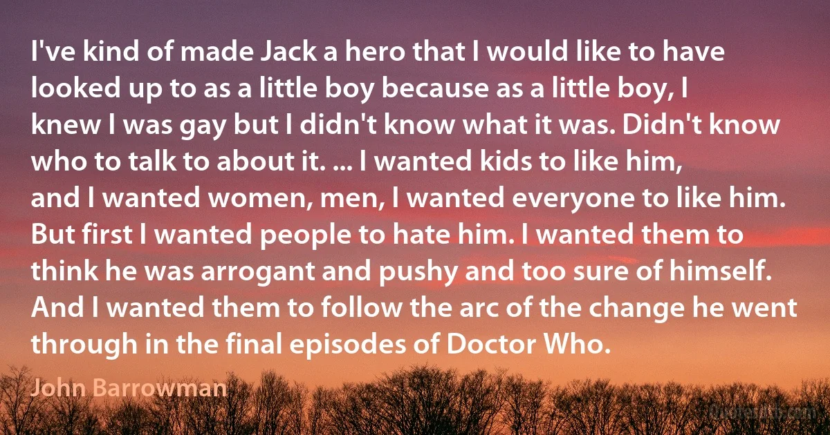 I've kind of made Jack a hero that I would like to have looked up to as a little boy because as a little boy, I knew I was gay but I didn't know what it was. Didn't know who to talk to about it. ... I wanted kids to like him, and I wanted women, men, I wanted everyone to like him. But first I wanted people to hate him. I wanted them to think he was arrogant and pushy and too sure of himself. And I wanted them to follow the arc of the change he went through in the final episodes of Doctor Who. (John Barrowman)