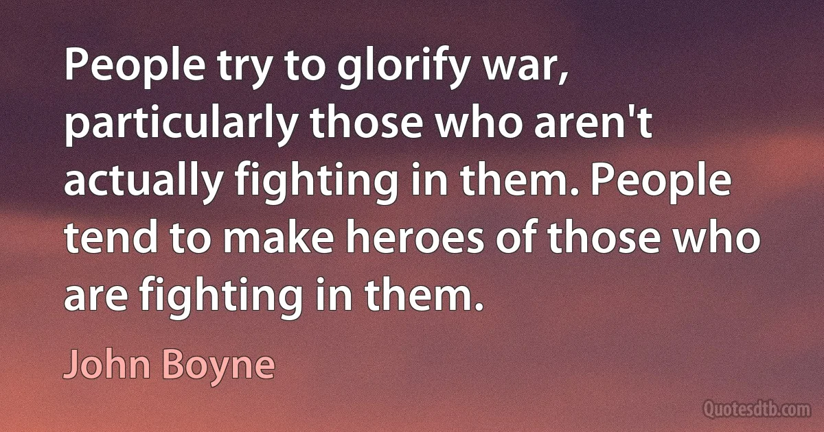 People try to glorify war, particularly those who aren't actually fighting in them. People tend to make heroes of those who are fighting in them. (John Boyne)