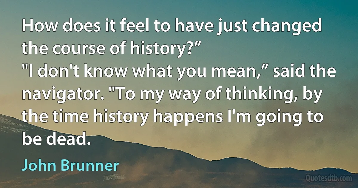 How does it feel to have just changed the course of history?”
"I don't know what you mean,” said the navigator. "To my way of thinking, by the time history happens I'm going to be dead. (John Brunner)