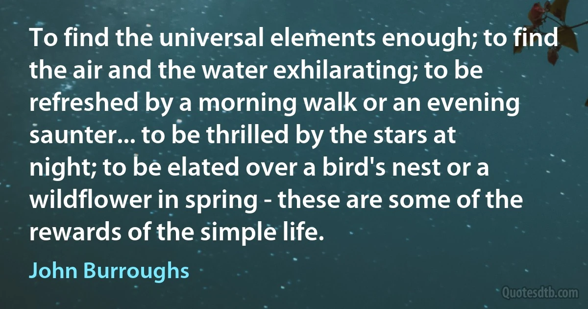 To find the universal elements enough; to find the air and the water exhilarating; to be refreshed by a morning walk or an evening saunter... to be thrilled by the stars at night; to be elated over a bird's nest or a wildflower in spring - these are some of the rewards of the simple life. (John Burroughs)