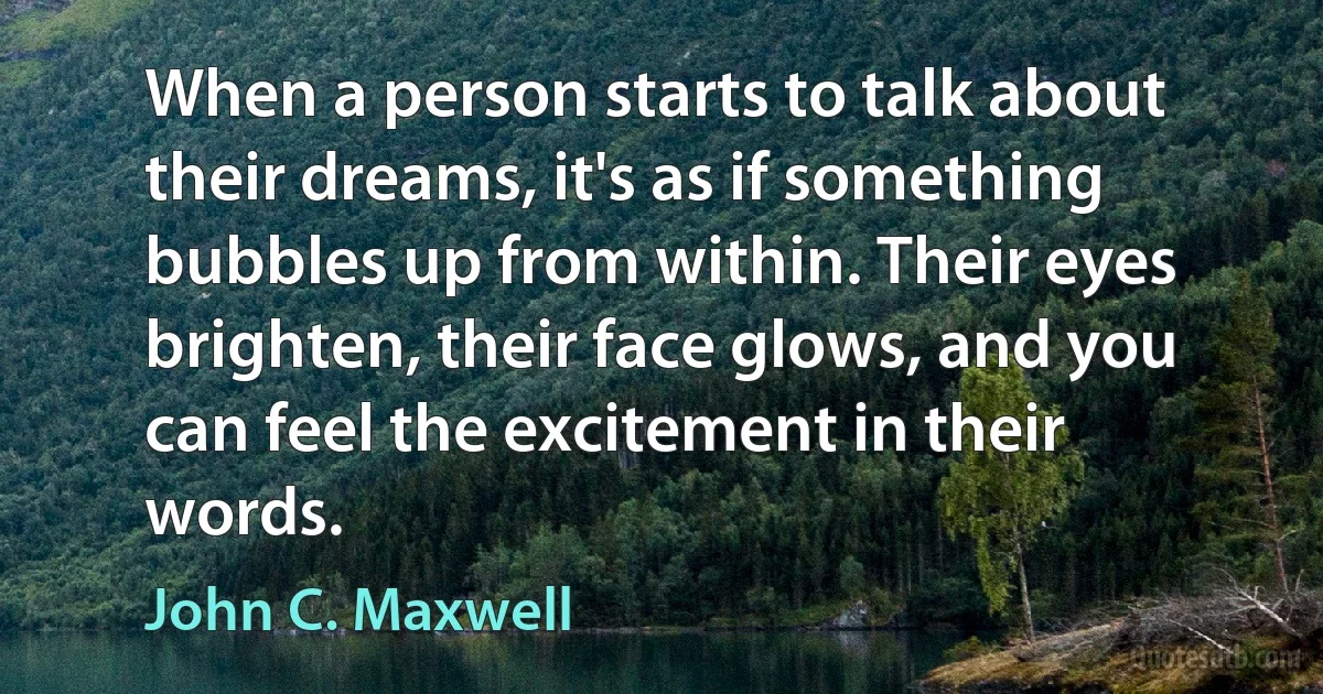 When a person starts to talk about their dreams, it's as if something bubbles up from within. Their eyes brighten, their face glows, and you can feel the excitement in their words. (John C. Maxwell)